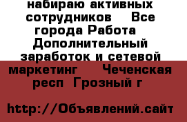 набираю активных сотрудников  - Все города Работа » Дополнительный заработок и сетевой маркетинг   . Чеченская респ.,Грозный г.